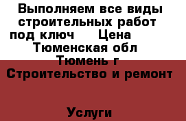 Выполняем все виды строительных работ «под ключ». › Цена ­ 555 - Тюменская обл., Тюмень г. Строительство и ремонт » Услуги   